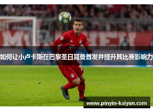 如何让小卢卡斯在巴黎圣日耳曼首发并提升其比赛影响力