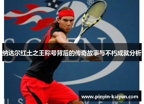 纳达尔红土之王称号背后的传奇故事与不朽成就分析