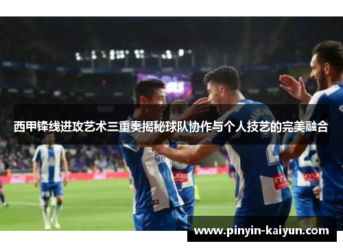 西甲锋线进攻艺术三重奏揭秘球队协作与个人技艺的完美融合